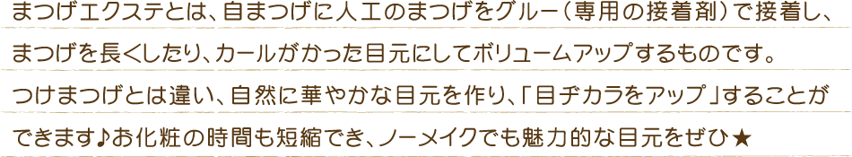 まつげエクステとは、自まつげに人工のまつげをグルー（専用の接着剤）で接着し、まつげを長くしたり、カールがかった目元にしてボリュームアップするものです。