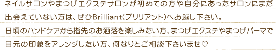 ネイルサロンが初めての方や自分に合ったサロンにまだ出会えていない方は、ぜひBrilliant(ブリリアント)へお越し下さい。日頃のハンドケアからちょっとだけお洒落を楽しみたい方、特別な日のゴージャスなネイルまで何なりとご相談下さい