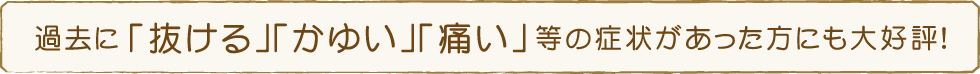 過去に「抜ける」「かゆい」「痛い」等の症状があった方にも大好評！